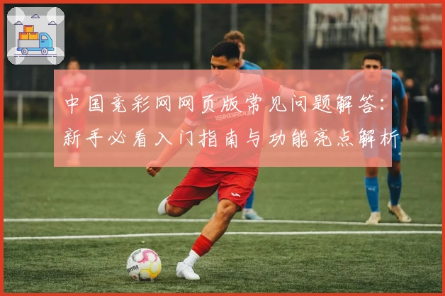 中国竞彩网网页版常见问题解答:新手必看入门指南与功能亮点解析