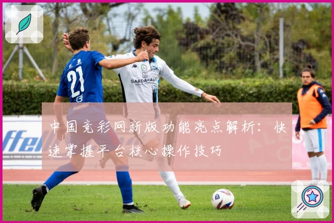 中国竞彩网新版功能亮点解析：快速掌握平台核心操作技巧