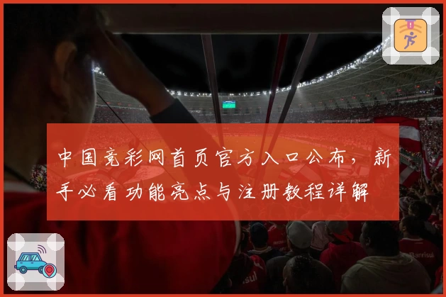 中国竞彩网首页官方入口公布，新手必看功能亮点与注册教程详解