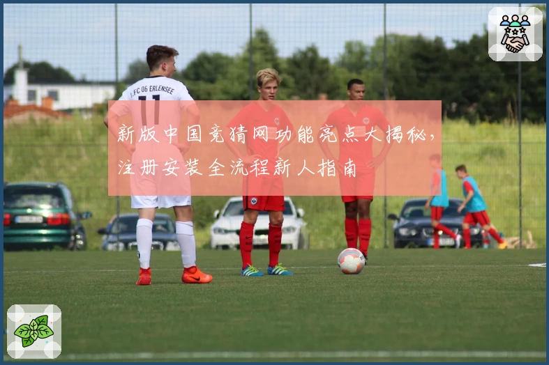 新版中国竞猜网功能亮点大揭秘，注册安装全流程新人指南