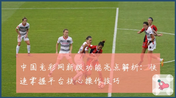 中国竞彩网新版功能亮点解析：快速掌握平台核心操作技巧