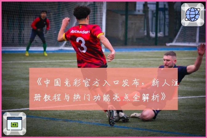 《中国竞彩官方入口发布，新人注册教程与热门功能亮点全解析》