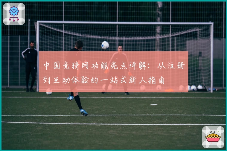 中国竞猜网功能亮点详解:从注册到互动体验的一站式新人指南