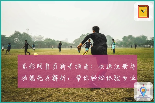 竟彩网首页新手指南：快速注册与功能亮点解析，带你轻松体验专业领域资讯服务新升级