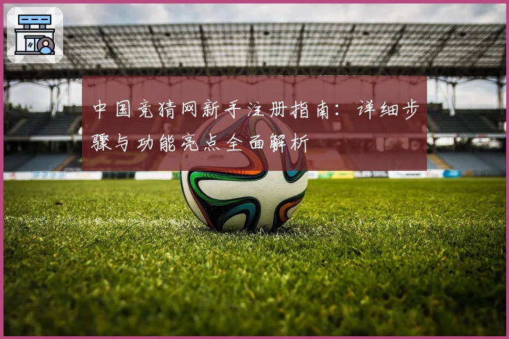 中国竞猜网新手注册指南:详细步骤与功能亮点全面解析