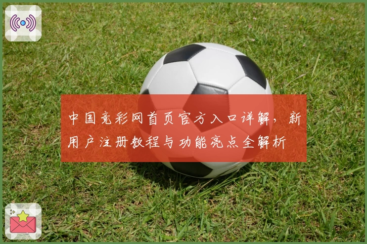 中国竞彩网首页官方入口详解，新用户注册教程与功能亮点全解析