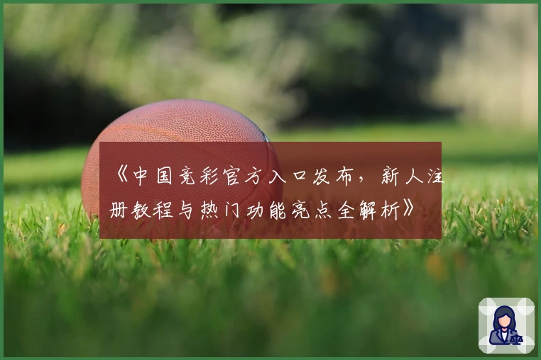 《中国竞彩官方入口发布，新人注册教程与热门功能亮点全解析》