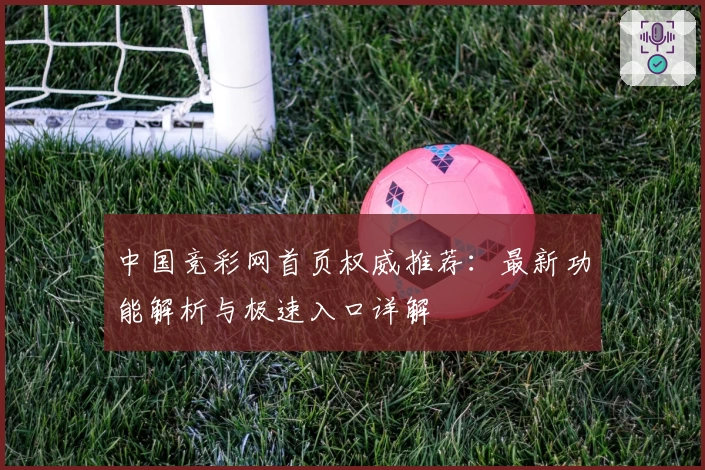 中国竞彩网首页权威推荐：最新功能解析与极速入口详解