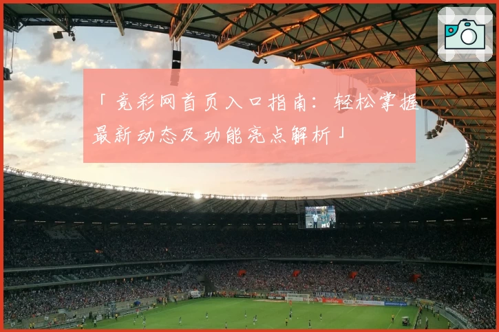 「竟彩网首页入口指南：轻松掌握最新动态及功能亮点解析」